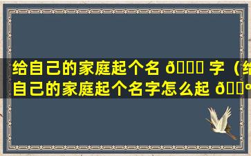 给自己的家庭起个名 🐟 字（给自己的家庭起个名字怎么起 🐺 ）